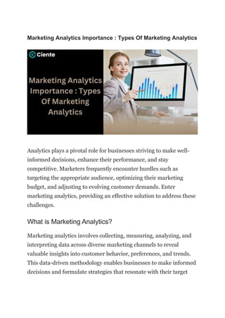 Marketing Analytics Importance : Types Of Marketing Analytics
Analytics plays a pivotal role for businesses striving to make well-
informed decisions, enhance their performance, and stay
competitive. Marketers frequently encounter hurdles such as
targeting the appropriate audience, optimizing their marketing
budget, and adjusting to evolving customer demands. Enter
marketing analytics, providing an effective solution to address these
challenges.
What is Marketing Analytics?
Marketing analytics involves collecting, measuring, analyzing, and
interpreting data across diverse marketing channels to reveal
valuable insights into customer behavior, preferences, and trends.
This data-driven methodology enables businesses to make informed
decisions and formulate strategies that resonate with their target
 
