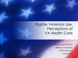 Marketing Analytics
Bellevue University
Will Ackerman
3 May 2015
Eligible Veterans Use,
Perceptions of
VA Health Care
 