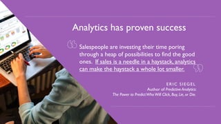 5
so important?
Analytics has proven success
Salespeople are investing their time poring
through a heap of possibilities to find the good
ones. If sales is a needle in a haystack, analytics
can make the haystack a whole lot smaller.
ERIC SIEGEL
Author of Predictive Analytics:
The Power to PredictWhoWill Click, Buy, Lie, or Die.
 