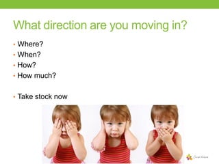 What direction are you moving in?
• Where?

• When?
• How?
• How much?
• Take stock now

 