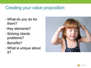Creating your value proposition
• What do you do for

them?
• Key elements?
• Solving clients
problems?
• Benefits?
• What is unique about
it?

 