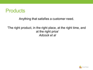 Products
Anything that satisfies a customer need.
‘The right product, in the right place, at the right time, and
at the right price’
Adcock et al

 