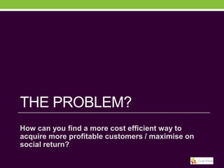 THE PROBLEM?
How can you find a more cost efficient way to
acquire more profitable customers / maximise on
social return?

 
