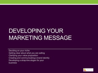 DEVELOPING YOUR
MARKETING MESSAGE
Deciding on your niche
Getting clear about what you are selling
Clarifying your value proposition
Creating and communicating a brand identity
Developing a strap-line slogan for your
business

 