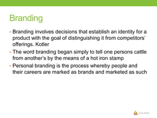 Branding
• Branding involves decisions that establish an identity for a

product with the goal of distinguishing it from competitors’
offerings. Kotler
• The word branding began simply to tell one persons cattle
from another’s by the means of a hot iron stamp
• Personal branding is the process whereby people and
their careers are marked as brands and marketed as such

 