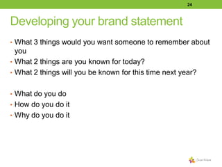 24

Developing your brand statement
• What 3 things would you want someone to remember about

you
• What 2 things are you known for today?
• What 2 things will you be known for this time next year?
• What do you do
• How do you do it
• Why do you do it

 