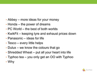 • Abbey – more ideas for your money

• Honda – the power of dreams
• PC World – the best of both worlds
• KwikFit – keeping tyre and exhaust prices down
• Panasonic – ideas for life
• Tesco – every little helps

• Dulux – we know the colours that go
• Shredded Wheat – put all your heart into life
• Typhoo tea – you only get an OO with Typhoo

• Why

 