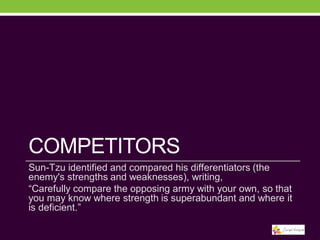 COMPETITORS
Sun-Tzu identified and compared his differentiators (the
enemy's strengths and weaknesses), writing,
“Carefully compare the opposing army with your own, so that
you may know where strength is superabundant and where it
is deficient.”

 