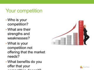 Your competition
• Who is your

competition?
• What are their
strengths and
weaknesses?
• What is your
competition not
offering that the market
needs?
• What benefits do you
offer that your

 