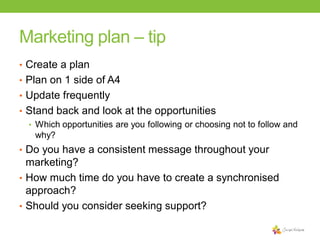 Marketing plan – tip
• Create a plan

• Plan on 1 side of A4
• Update frequently
• Stand back and look at the opportunities
• Which opportunities are you following or choosing not to follow and
why?
• Do you have a consistent message throughout your

marketing?
• How much time do you have to create a synchronised
approach?
• Should you consider seeking support?

 