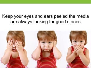 Keep your eyes and ears peeled the media
are always looking for good stories

 