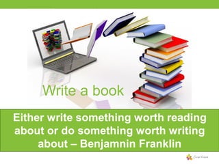 Write a book
Either write something worth reading
about or do something worth writing
about – Benjamnin Franklin

 