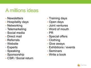 A millions ideas
•
•
•
•
•
•
•
•
•
•
•
•

Newsletters
Hospitality days
Networking
Telemarketing
Social media
Direct mail
Referrals
Website
Experts
Speaking
Sponsorship
CSR / Social return

•
•
•
•
•
•
•
•
•
•
•

Training days
Open days
Joint ventures
Word of mouth
PR
Special offers
Clothing
Give aways
Exhibitions / events
Seminars
Write a book

 