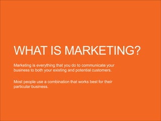 WHAT IS MARKETING?
Marketing is everything that you do to communicate your
business to both your existing and potential customers.
Most people use a combination that works best for their
particular business.

 