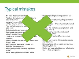Typical mistakes
• No plan – haphazard activities

• Over complicating marketing activities and

• Too busy doing business to consider how to
•
•
•
•
•
•
•
•
•

develop business
Jumping from one failed idea to another
without stopping to think
Your marketing plan on a ‘post it ’ note or in
your head
Untargeted attempts to generate sales
Not really knowing what works and what
doesn’t to make informed decisions
Trying to do too much too quickly and making
mistakes
Wasting money, time and effort repeating what
doesn’t work
Poor decisions about what to invest in –
believing the sales person
Letting fear paralyse the taking of positive
action
Mixed messages with no coherent theme

•
•
•
•

•
•
•

•

messages
Working very hard but not getting results that
match the effort
Making excuses – I haven’t got time to market
my business
Thinking that marketing is complicated – and
avoiding doing it
Relying on only one or two methods of
generating business
Suffering from feast and famine revenue
cycles
Keeping poor records of important prospects
and customers
Not really being able to explain why someone
should buy from you
Hoping and praying that business will come to
you – but not taking action

 