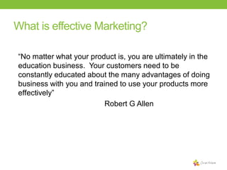 What is effective Marketing?
“No matter what your product is, you are ultimately in the
education business. Your customers need to be
constantly educated about the many advantages of doing
business with you and trained to use your products more
effectively”
Robert G Allen

 