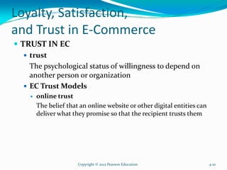 Loyalty, Satisfaction,
and Trust in E-Commerce
TRUST IN EC
trust
The psychological status of willingness to depend on
another person or organization
EC Trust Models
online trust
The belief that an online website or other digital entities can
deliver what they promise so that the recipient trusts them
Copyright © 2012 Pearson Education 4-10
 