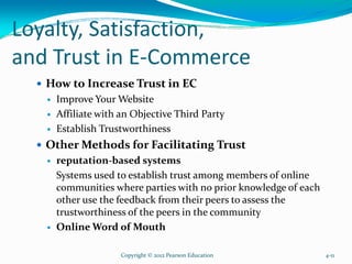 Loyalty, Satisfaction,
and Trust in E-Commerce
How to Increase Trust in EC
Improve Your Website
Affiliate with an Objective Third Party
Establish Trustworthiness
Other Methods for Facilitating Trust
reputation-based systems
Systems used to establish trust among members of online
communities where parties with no prior knowledge of each
other use the feedback from their peers to assess the
trustworthiness of the peers in the community
Online Word of Mouth
Copyright © 2012 Pearson Education 4-11
 