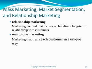 Mass Marketing, Market Segmentation,
and Relationship Marketing
relationship marketing
Marketing method that focuses on building a long-term
relationship with customers
one-to-one marketing
Marketing that treats each customer in a unique
way
Copyright © 2012 Pearson Education 4-13
 