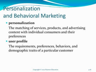 Personalization
and Behavioral Marketing
personalization
The matching of services, products, and advertising
content with individual consumers and their
preferences
user profile
The requirements, preferences, behaviors, and
demographic traits of a particular customer
Copyright © 2012 Pearson Education 4-16
 