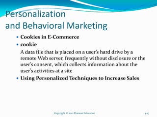 Personalization
and Behavioral Marketing
Cookies in E-Commerce
cookie
A data file that is placed on a user’s hard drive by a
remote Web server, frequently without disclosure or the
user’s consent, which collects information about the
user’s activities at a site
Using Personalized Techniques to Increase Sales
Copyright © 2012 Pearson Education 4-17
 