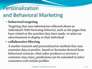 Personalization
and Behavioral Marketing
behavioral targeting
Targeting that uses information collected about an
individual’s Web-browsing behavior, such as the pages they
have visited or the searches they have made, to select an
advertisement to display to that individual
collaborative filtering
A market research and personalization method that uses
customer data to predict, based on formulas derived from
behavioral sciences, what other products or services a
customer may enjoy; predictions can be extended to other
customers with similar profiles
Copyright © 2012 Pearson Education 4-18
 