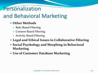 Personalization
and Behavioral Marketing
Other Methods
Rule-Based Filtering
Content-Based Filtering
Activity-Based Filtering
Legal and Ethical Issues in Collaborative Filtering
Social Psychology and Morphing in Behavioral
Marketing
Use of Customer Database Marketing
Copyright © 2012 Pearson Education 4-19
 