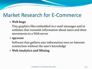 Market Research for E-Commerce
Web bugs
Tiny graphics files embedded in e-mail messages and in
websites that transmit information about users and their
movements to a Web server
spyware
Software that gathers user information over an Internet
connection without the user’s knowledge
Web Analytics and Mining
Copyright © 2012 Pearson Education 4-22
 
