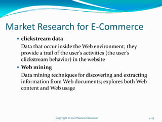 Market Research for E-Commerce
clickstream data
Data that occur inside the Web environment; they
provide a trail of the user’s activities (the user’s
clickstream behavior) in the website
Web mining
Data mining techniques for discovering and extracting
information from Web documents; explores both Web
content and Web usage
Copyright © 2012 Pearson Education 4-23
 