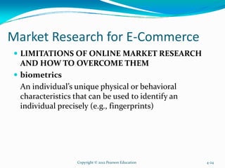 Market Research for E-Commerce
LIMITATIONS OF ONLINE MARKET RESEARCH
AND HOW TO OVERCOME THEM
biometrics
An individual’s unique physical or behavioral
characteristics that can be used to identify an
individual precisely (e.g., fingerprints)
Copyright © 2012 Pearson Education 4-24
 