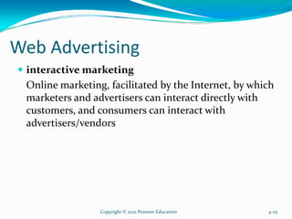 Web Advertising
interactive marketing
Online marketing, facilitated by the Internet, by which
marketers and advertisers can interact directly with
customers, and consumers can interact with
advertisers/vendors
Copyright © 2012 Pearson Education 4-25
 