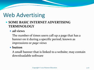 Web Advertising
SOME BASIC INTERNET ADVERTISING
TERMINOLOGY
ad views
The number of times users call up a page that has a
banner on it during a specific period; known as
impressions or page views
button
A small banner that is linked to a website; may contain
downloadable software
Copyright © 2012 Pearson Education 4-27
 