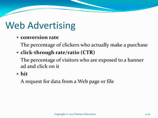 Web Advertising
conversion rate
The percentage of clickers who actually make a purchase
click-through rate/ratio (CTR)
The percentage of visitors who are exposed to a banner
ad and click on it
hit
A request for data from a Web page or file
Copyright © 2012 Pearson Education 4-29
 