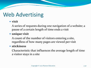 Web Advertising
visit
A series of requests during one navigation of a website; a
pause of a certain length of time ends a visit
unique visit
A count of the number of visitors entering a site,
regardless of how many pages are viewed per visit
stickiness
Characteristic that influences the average length of time
a visitor stays in a site
Copyright © 2012 Pearson Education 4-30
 