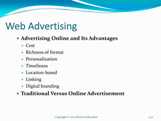 Web Advertising
Advertising Online and Its Advantages
Cost
Richness of format
Personalization
Timeliness
Location-based
Linking
Digital branding
Traditional Versus Online Advertisement
Copyright © 2012 Pearson Education 4-31
 