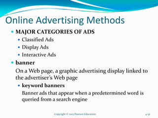 Online Advertising Methods
MAJOR CATEGORIES OF ADS
Classified Ads
Display Ads
Interactive Ads
banner
On a Web page, a graphic advertising display linked to
the advertiser’s Web page
keyword banners
Banner ads that appear when a predetermined word is
queried from a search engine
Copyright © 2012 Pearson Education 4-32
 