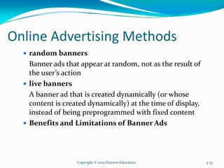 Online Advertising Methods
random banners
Banner ads that appear at random, not as the result of
the user’s action
live banners
A banner ad that is created dynamically (or whose
content is created dynamically) at the time of display,
instead of being preprogrammed with fixed content
Benefits and Limitations of Banner Ads
Copyright © 2012 Pearson Education 4-33
 