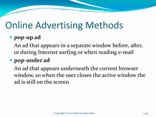 Online Advertising Methods
pop-up ad
An ad that appears in a separate window before, after,
or during Internet surfing or when reading e-mail
pop-under ad
An ad that appears underneath the current browser
window, so when the user closes the active window the
ad is still on the screen
Copyright © 2012 Pearson Education 4-34
 
