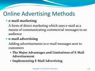 Online Advertising Methods
e-mail marketing
A form of direct marketing which uses e-mail as a
means of communicating commercial messages to an
audience
e-mail advertising
Adding advertisements to e-mail messages sent to
customers
The Major Advantages and Limitations of E-Mail
Advertisement
Implementing E-Mail Advertising
Copyright © 2012 Pearson Education 4-35
 