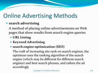 Online Advertising Methods
search advertising
A method of placing online advertisements on Web
pages that show results from search engine queries
URL Listing
Keyword Advertising
search engine optimization (SEO)
The craft of increasing site rank on search engines; the
optimizer uses the ranking algorithm of the search
engine (which may be different for different search
engines) and best search phrases, and tailors the ad
accordingly
Copyright © 2012 Pearson Education 4-36
 