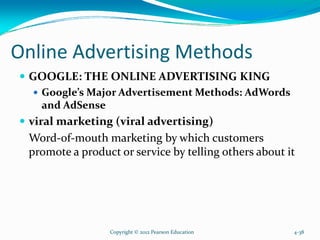 Online Advertising Methods
GOOGLE: THE ONLINE ADVERTISING KING
Google’s Major Advertisement Methods: AdWords
and AdSense
viral marketing (viral advertising)
Word-of-mouth marketing by which customers
promote a product or service by telling others about it
Copyright © 2012 Pearson Education 4-38
 