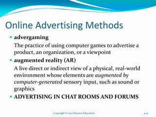 Online Advertising Methods
advergaming
The practice of using computer games to advertise a
product, an organization, or a viewpoint
augmented reality (AR)
A live direct or indirect view of a physical, real-world
environment whose elements are augmented by
computer-generated sensory input, such as sound or
graphics
ADVERTISING IN CHAT ROOMS AND FORUMS
Copyright © 2012 Pearson Education 4-41
 