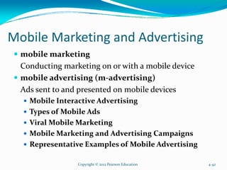 Mobile Marketing and Advertising
mobile marketing
Conducting marketing on or with a mobile device
mobile advertising (m-advertising)
Ads sent to and presented on mobile devices
Mobile Interactive Advertising
Types of Mobile Ads
Viral Mobile Marketing
Mobile Marketing and Advertising Campaigns
Representative Examples of Mobile Advertising
Copyright © 2012 Pearson Education 4-42
 