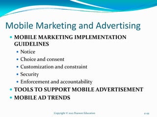 Mobile Marketing and Advertising
MOBILE MARKETING IMPLEMENTATION
GUIDELINES
Notice
Choice and consent
Customization and constraint
Security
Enforcement and accountability
TOOLS TO SUPPORT MOBILE ADVERTISEMENT
MOBILE AD TRENDS
Copyright © 2012 Pearson Education 4-44
 