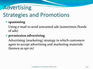Advertising
Strategies and Promotions
spamming
Using e-mail to send unwanted ads (sometimes floods
of ads)
permission advertising
Advertising (marketing) strategy in which customers
agree to accept advertising and marketing materials
(known as opt-in)
Copyright © 2012 Pearson Education 4-45
 