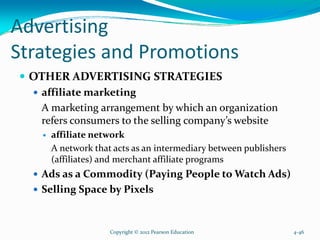 Advertising
Strategies and Promotions
OTHER ADVERTISING STRATEGIES
affiliate marketing
A marketing arrangement by which an organization
refers consumers to the selling company’s website
affiliate network
A network that acts as an intermediary between publishers
(affiliates) and merchant affiliate programs
Ads as a Commodity (Paying People to Watch Ads)
Selling Space by Pixels
Copyright © 2012 Pearson Education 4-46
 