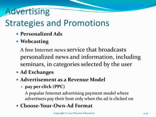Advertising
Strategies and Promotions
Personalized Ads
Webcasting
A free Internet news service that broadcasts
personalized news and information, including
seminars, in categories selected by the user
Ad Exchanges
Advertisement as a Revenue Model
pay per click (PPC)
A popular Internet advertising payment model where
advertisers pay their host only when the ad is clicked on
Choose-Your-Own-Ad Format
Copyright © 2012 Pearson Education 4-47
 