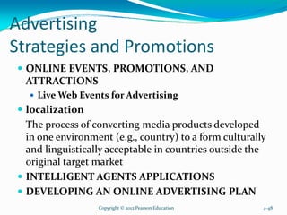 Advertising
Strategies and Promotions
ONLINE EVENTS, PROMOTIONS, AND
ATTRACTIONS
Live Web Events for Advertising
localization
The process of converting media products developed
in one environment (e.g., country) to a form culturally
and linguistically acceptable in countries outside the
original target market
INTELLIGENT AGENTS APPLICATIONS
DEVELOPING AN ONLINE ADVERTISING PLAN
Copyright © 2012 Pearson Education 4-48
 