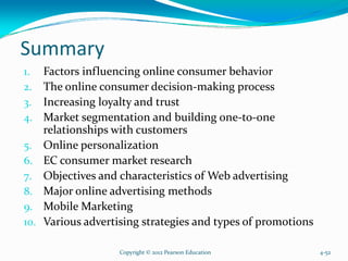 Summary
1. Factors influencing online consumer behavior
2. The online consumer decision-making process
3. Increasing loyalty and trust
4. Market segmentation and building one-to-one
relationships with customers
5. Online personalization
6. EC consumer market research
7. Objectives and characteristics of Web advertising
8. Major online advertising methods
9. Mobile Marketing
10. Various advertising strategies and types of promotions
Copyright © 2012 Pearson Education 4-52
 