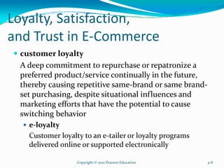 Loyalty, Satisfaction,
and Trust in E-Commerce
customer loyalty
A deep commitment to repurchase or repatronize a
preferred product/service continually in the future,
thereby causing repetitive same-brand or same brand-
set purchasing, despite situational influences and
marketing efforts that have the potential to cause
switching behavior
e-loyalty
Customer loyalty to an e-tailer or loyalty programs
delivered online or supported electronically
Copyright © 2012 Pearson Education 4-8
 